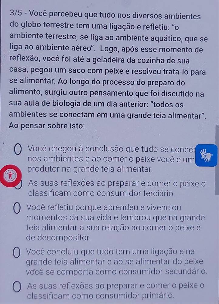 3/5 - Você percebeu que tudo nos diversos ambientes
do globo terrestre tem uma ligação e refletiu: “o
ambiente terrestre, se liga ao ambiente aquático, que se
liga ao ambiente aéreo". Logo, após esse momento de
reflexão, você foi até a geladeira da cozinha de sua
casa, pegou um saco com peixe e resolveu trata-lo para
se alimentar. Ao longo do processo do preparo do
alimento, surgiu outro pensamento que foi discutido na
sua aula de biologia de um dia anterior: “todos os
ambientes se conectam em uma grande teia alimentar”.
Ao pensar sobre isto:
Você chegou à conclusão que tudo se conect
nos ambientes e ao comer o peixe você é um
produtor na grande teia alimentar.
i
As suas reflexões ao preparar e comer o peixe o
classificam como consumidor terciário.
Você refletiu porque aprendeu e vivenciou
momentos da sua vida e lembrou que na grande
teia alimentar a sua relação ao comer o peixe é
de decompositor.
Você concluiu que tudo tem uma ligação e na
grande teia alimentar e ao se alimentar do peixe
você se comporta como consumidor secundário.
As suas reflexões ao preparar e comer o peixe o
classificam como consumidor primário.