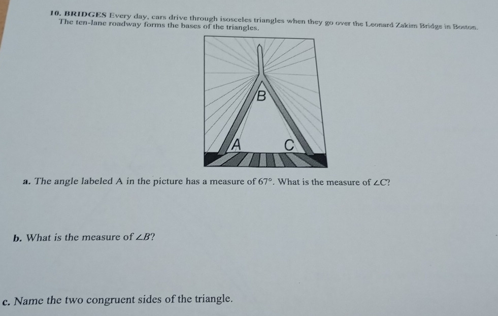 BRIDGES Every day, cars drive through isosceles triangles when they go over the Leonard Zakim Bridge in Boston. 
The ten-lane roadway forms the bases of the triangles. 
a. The angle labeled A in the picture has a measure of 67°. What is the measure of ∠ C
b. What is the measure of ∠ B 2 
c. Name the two congruent sides of the triangle.