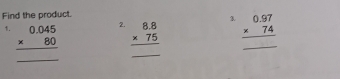 Find the product. 
1. beginarrayr 0.045 * 80 hline endarray
2. beginarrayr 8.8 * 75 hline endarray beginarrayr 0.97 * 74 hline endarray
_ 