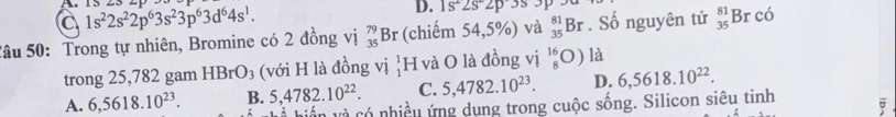 a 1s^22s^22p^63s^23p^63d^64s^1. . 15 23 =
D. 1s^22s^22p3s. 
Sâu 50: Trong tự nhiên, Bromine có 2 đồng vị _(35)^(79)Br (chiếm 54,5%) và _(35)^(81)Br. Số nguyên tử _(35)^(81)Brcoverline o
trong 25,782 gam HBrO_3 (với H là đồng vị H và O là đồng vị beginarrayr 16 8endarray O ) là
A. 6,5618.10^(23). B. 5, 4782.10^(22). C. 5, 4782.10^(23). D. 6,5618.10^(22). 
viền và có nhiều ứng dụng trong cuộc sống. Silicon siêu tinh
;