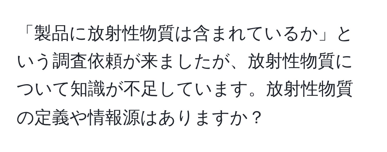 「製品に放射性物質は含まれているか」という調査依頼が来ましたが、放射性物質について知識が不足しています。放射性物質の定義や情報源はありますか？