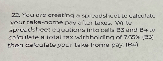 You are creating a spreadsheet to calculate 
your take-home pay after taxes. Write 
spreadsheet equations into cells B3 and B4 to 
calculate a total tax withholding of 7.65% (B3) 
then calculate your take home pay. (B4)