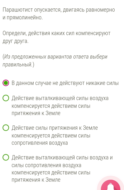 Парашютист олускается, двигаясь равномерно
и πрямолинейно.
Олредели, действия каких сил комленсируют
Apyr Apyra.
(Из лредложенньх вариантов ответа выбери
правильный.)
В данном случае не действуют никакие силыі
Действие выталкивающей силы воздуха
Κомленсируется действием силы
притяжения к Земле
Действие силь πритяжения к Земле
Κмпенсируется действием силы
солротивления воздуха
Действие выталкивающей силы воздуха и
силы сопротивления воздуха
Κомпенсируется действием силы
лритяжения к Земле