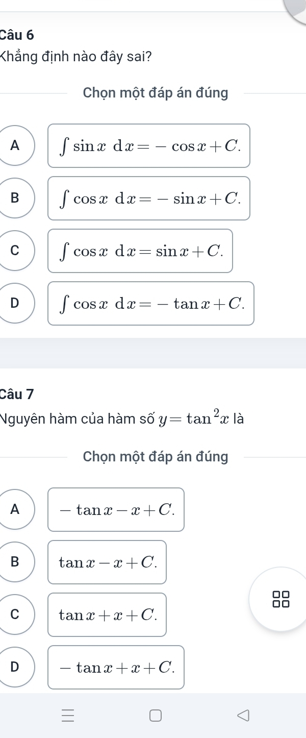 Khẳng định nào đây sai?
Chọn một đáp án đúng
A ∈t sin xdx=-cos x+C.
B ∈t cos xdx=-sin x+C.
C ∈t cos xdx=sin x+C.
D ∈t cos xdx=-tan x+C. 
Câu 7
Nguyên hàm của hàm số y=tan^2x là
Chọn một đáp án đúng
A -tan x-x+C.
B tan x-x+C.
C tan x+x+C.
D -tan x+x+C.