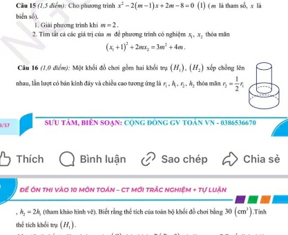 (1,5 điểm): Cho phương trình x^2-2(m-1)x+2m-8=0 (1) (ω là tham số, x là 
biển số). 
1. Giải phương trình khi m=2. 
2. Tim tất cả các giá trị của m để phương trình có nghiệm x_1, x_2 , thỏa mân
(x_1+1)^2+2mx_2=3m^2+4m. 
Câu 16 (1,0 điểm): Một khối đồ chơi gồm hai khối t n(H_1), (H_2) xếp chồng lēn 
nhau, lần lượt có bản kính đây và chiều cao tương ứng là r_1, h_1, r_2, h_2 thỏa mǎn r_1= 1/2 r_1
3/57 SƯU TÂM, BiÊN SOẠN: CộNG ĐÔNG GV TOẢN VN - 0386536670 
Thích Bình luận Sao chép Chia sè 
Đề ÔN THI VàO 10 MÔN TOáN - CT Mới TRẬC NGHIệM + Tự LUận
h_2=2h_1 (tham khảo hình vẽ). Biết rằng thể tích của toàn bộ khổi đồ chơi bằng 30(cm^3) ,Tinh 
thể tích khối trụ (H_1).