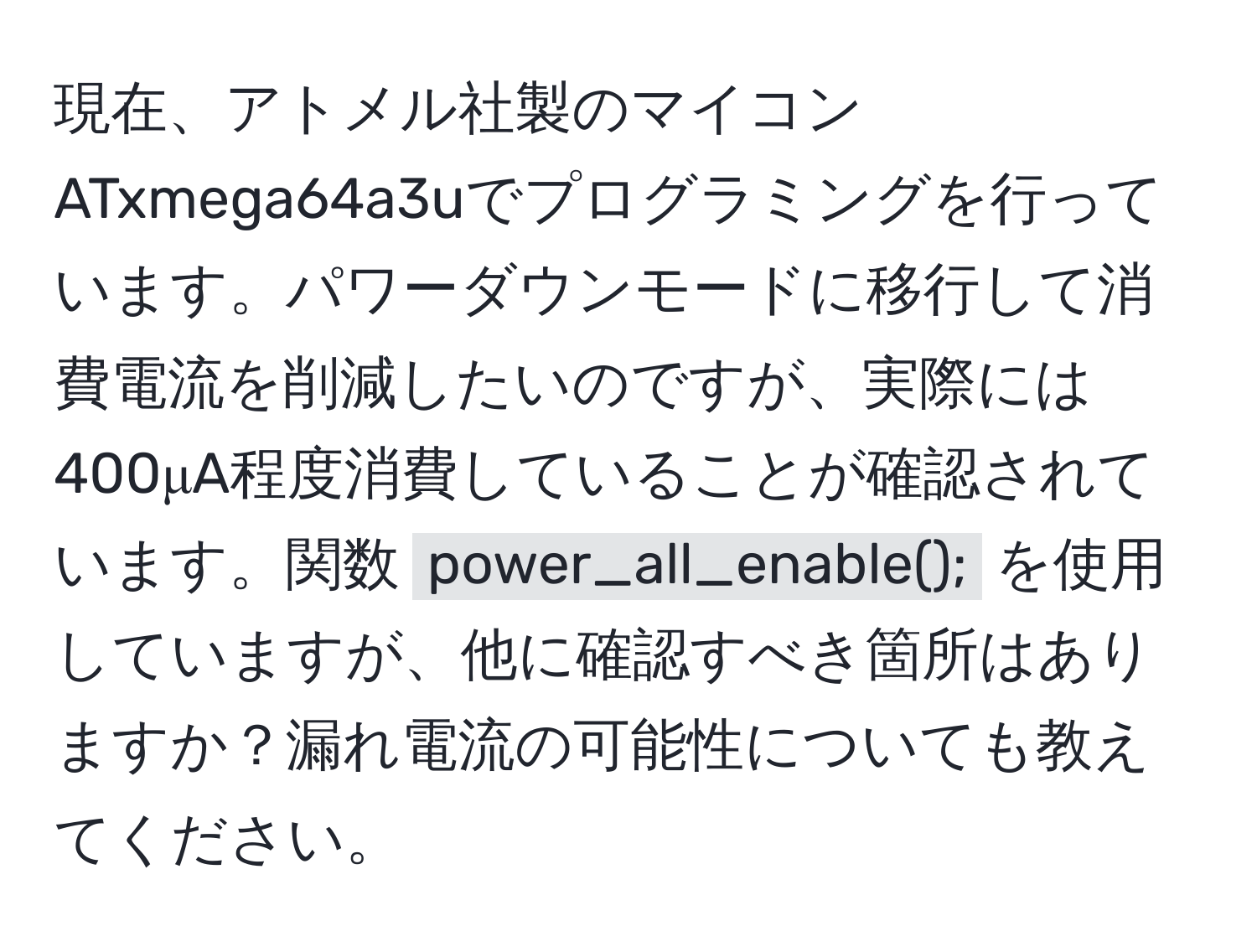 現在、アトメル社製のマイコン ATxmega64a3uでプログラミングを行っています。パワーダウンモードに移行して消費電流を削減したいのですが、実際には400μA程度消費していることが確認されています。関数 `power_all_enable();` を使用していますが、他に確認すべき箇所はありますか？漏れ電流の可能性についても教えてください。