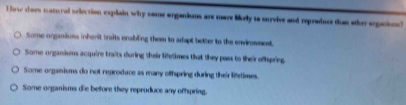 Hose coes matural selection explain why some organisms are more likely to survive and reproduce than other organions?
Some organisms inherit traits enabling them to adapt better to the environment.
Some organisms acquire traits during their lifetimes that they pass to their offspring
Some organisms do not reproduce as many offspring during their lifetimes.
Some organisms die before they reproduce any offspring.