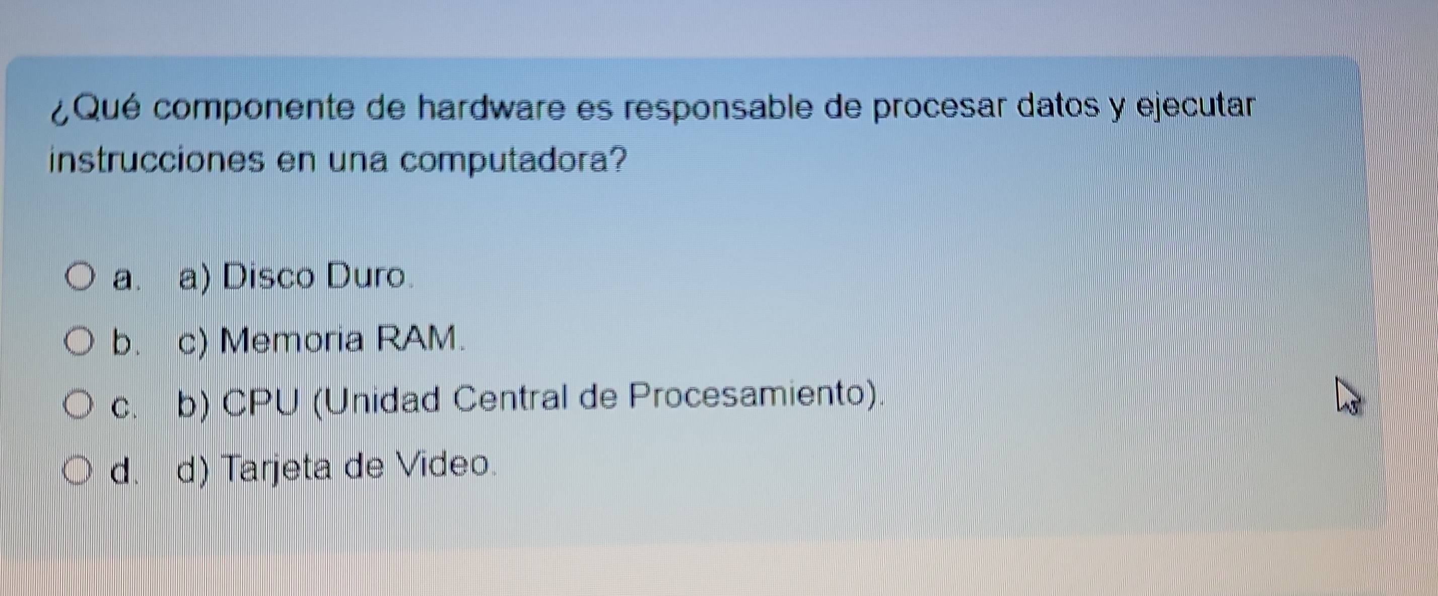 ¿Qué componente de hardware es responsable de procesar datos y ejecutar
instrucciones en una computadora?
a. a) Disco Duro.
b. c) Memoria RAM.
c. b) CPU (Unidad Central de Procesamiento).
d. d) Tarjeta de Video.