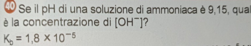 Se il pH di una soluzione di ammoniaca è 9,15, qua 
è la concentrazione di [OH^-] ?
K_b=1,8* 10^(-5)