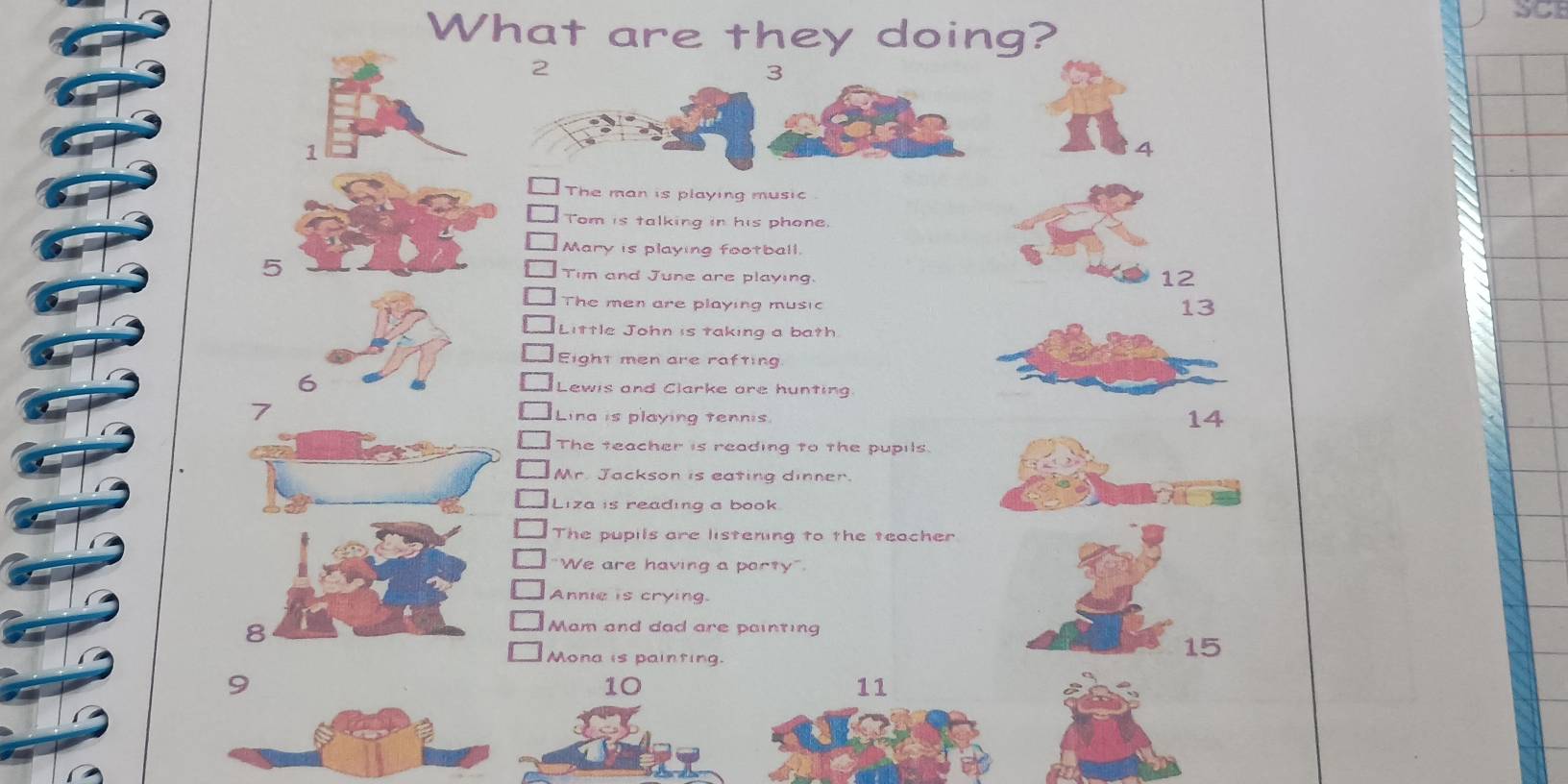 SCI 
What are they doing?
2
3
1
The man is playing music 
Tom is talking in his phone. 
Mary is playing football.
5
Tim and June are playing.
12
The men are playing music
13
Little John is taking a bath. 
Eight men are rafting 
6 Lewis and Clarke ore hunting. 
7 Lina is playing tennis
14
The teacher is reading to the pupils. 
Mr. Jackson is eating dinner. 
Liza is reading a book. 
The pupils are listening to the teacher 
"We are having a porty" 
Annie is crying. 
8 
Mam and dad are painting 
Mona is painting.
15
10
11