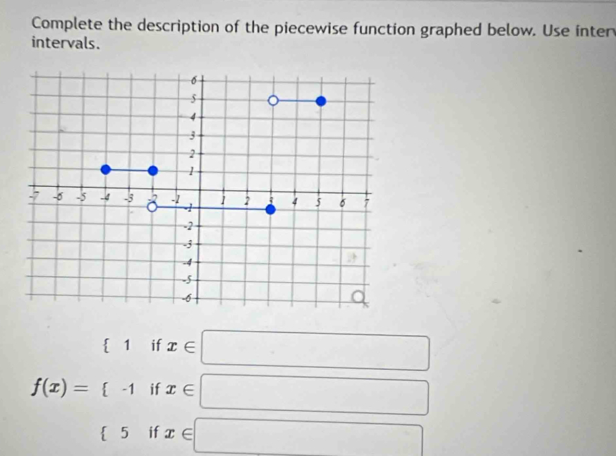 Complete the description of the piecewise function graphed below. Use inter 
intervals.
f(x)=beginarrayl (1ifx∈ □  (-1ifx∈ □  5ifx∉ □ endarray.