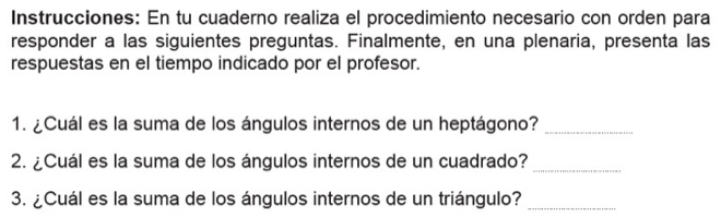 Instrucciones: En tu cuaderno realiza el procedimiento necesario con orden para 
responder a las siguientes preguntas. Finalmente, en una plenaria, presenta las 
respuestas en el tiempo indicado por el profesor. 
1. ¿Cuál es la suma de los ángulos internos de un heptágono?_ 
2. ¿Cuál es la suma de los ángulos internos de un cuadrado?_ 
3. ¿Cuál es la suma de los ángulos internos de un triángulo?_