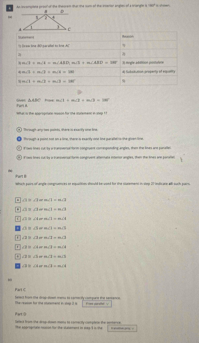 An incomplete proof of the theorem that the sum of the interior angles of a triangle is 180° is shown.
B D
(a) 5 2 4
1 3 C
Given: △ ABC Prove: m∠ 1+m∠ 2+m∠ 3=180°
Part A
What is the appropriate reason for the statement in step 1?
Through any two points, there is exactly one line.
Through a point not on a line, there is exactly one line parallel to the given line.
If two lines cut by a transversal form congruent corresponding angles, then the lines are parallel.
If two lines cut by a transversal form congruent alternate interior angles, then the lines are parallel.
(b)
Part B
Which pairs of angle congruences or equalities should be used for the statement in step 2? Indicate all such pairs.
^ ∠ 1≌ ∠ 2or m∠ 1=m∠ 2
8 ∠ 1≌ ∠ 3orm∠ 1=m∠ 3
c ∠ 1≌ ∠ 4orm∠ 1=m∠ 4
D ∠ 1≌ ∠ 5orm∠ 1=m∠ 5
E ∠ 2≌ ∠ 3orm∠ 2=m∠ 3
∠ 2≌ ∠ 4orm∠ 2=m∠ 4
G ∠ 2≌ ∠ 5orm∠ 2=m∠ 5
H ∠ 3≌ ∠ 4orm∠ 3=m∠ 4
(c)
Part C
Select from the drop-down menu to correctly compare the sentence.
The reason for the statement in step 2 is If two paralle!
Part D
Select from the drop-down menu to correctly complete the sentence.
The appropriate reason for the statement in step 5 is the transitive proș √