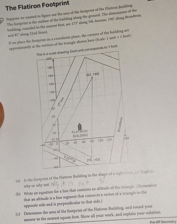 The Flatiron Footprint
Suppose we wanted to figure out the area of the footprint of the Flatiron Building.
The footprint is the outline of the building along the ground. The dimensions of the
building, rounded to the nearest foot, are 173° along 5th Avenue, 190° along Broadway.
and 87 ’ along 22nd Street.
If we place the footprint on a coordinate plane, the corners of the building are
approximately at the vertices of the triangle shown here (Scale: 1 unit =1 foot):
1 foot.
60
(a) Is the footprint of the Flatiron Building in the shape of a rightriangle? Explain
why or why not.
(b) Write an equation for a line that contains an altitude of the triangle. (Remember
that an altitude is a line segment that connects a vertex of a triangle to the
opposite side and is perpendicular to that side.)
(c) Determine the area of the footprint of the Flatiron Building, and round your
answer to the nearest square foot. Show all your work, and explain your solution.
Pre-AP Geometry