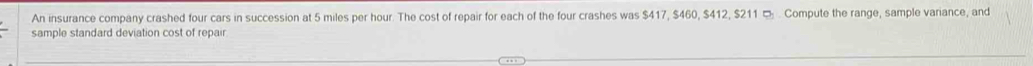 An insurance company crashed four cars in succession at 5 miles per hour. The cost of repair for each of the four crashes was $417, $460, $412, $211 ¤ . Compute the range, sample variance, and 
sample standard deviation cost of repair