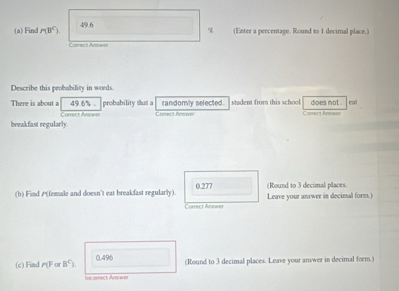 Find P(B^C). 49.6
% (Enter a percentage. Round to 1 decimal place.)
Correct Answer
Describe this probability in words.
There is about a 49.6% 。 probability that a randomly selected. student from this school does not . eat
Correct Answer Correct Answer Correct Answer
breakfast regularly.
0.277 (Round to 3 decimal places.
(b) Find P (female and doesn't eat breakfast regularly).
Leave your answer in decimal form.)
Correct Answer
(c) Find P(F or B^C). 0.496
(Round to 3 decimal places. Leave your answer in decimal form.)
Incorrect Answer