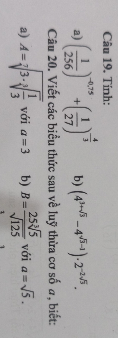 Tính: 
a) ( 1/256 )^-0,75+( 1/27 )^- 4/3 
b) (4^(3+sqrt(3))-4^(sqrt(3)-1))· 2^(-2sqrt(3)). 
Câu 20. Viết các biểu thức sau về luỹ thừa cơ số a, biết: 
a) A=sqrt[7](3· sqrt [3]frac 1)3 với a=3 b) B= 25sqrt[3](5)/sqrt(125)  với a=sqrt(5). 
3 
3