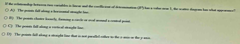 If the relationship between two variables is linear and the coefficient of determination (R?) has a value near 1, the scatter diagram has what appearance?
A) The points fall along a horizontal straight line.
B) The points cluster loosely, forming a circle or oval around a central point.
C) The points fall along a vertical straight line.
D) The points fall along a straight line that is not parallel either to the x-axis or the y-axis