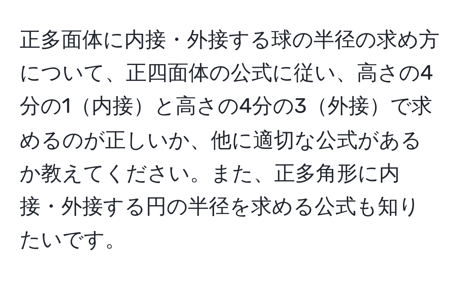 正多面体に内接・外接する球の半径の求め方について、正四面体の公式に従い、高さの4分の1内接と高さの4分の3外接で求めるのが正しいか、他に適切な公式があるか教えてください。また、正多角形に内接・外接する円の半径を求める公式も知りたいです。