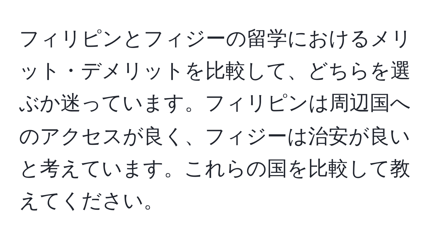 フィリピンとフィジーの留学におけるメリット・デメリットを比較して、どちらを選ぶか迷っています。フィリピンは周辺国へのアクセスが良く、フィジーは治安が良いと考えています。これらの国を比較して教えてください。