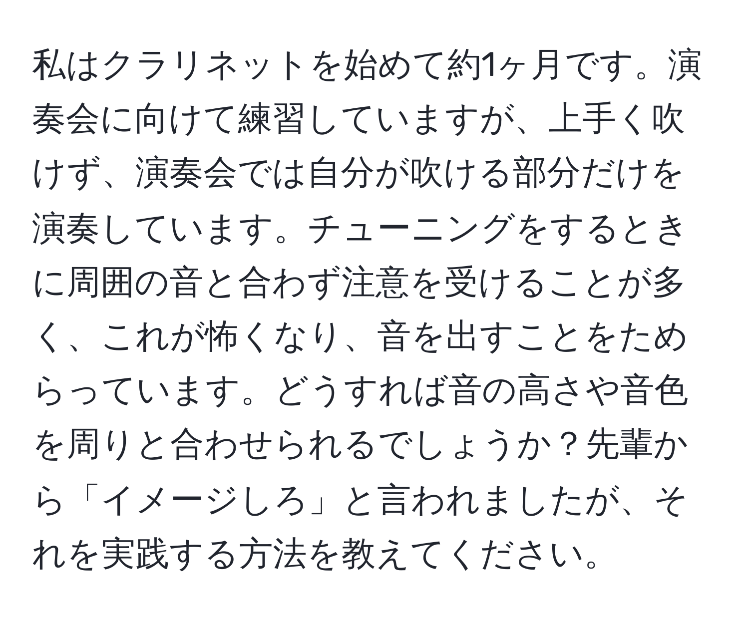 私はクラリネットを始めて約1ヶ月です。演奏会に向けて練習していますが、上手く吹けず、演奏会では自分が吹ける部分だけを演奏しています。チューニングをするときに周囲の音と合わず注意を受けることが多く、これが怖くなり、音を出すことをためらっています。どうすれば音の高さや音色を周りと合わせられるでしょうか？先輩から「イメージしろ」と言われましたが、それを実践する方法を教えてください。