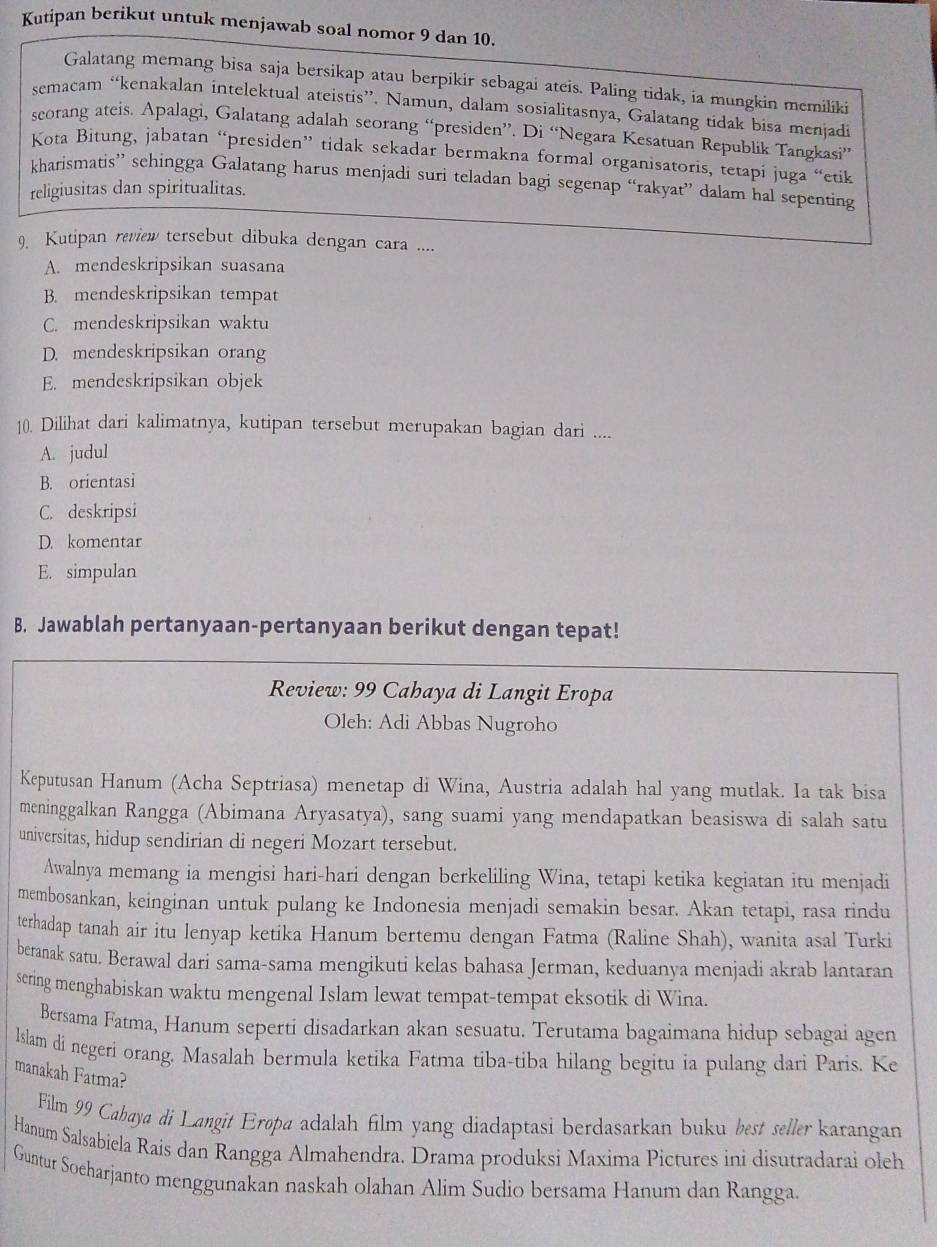 Kutipan berikut untuk menjawab soal nomor 9 dan 10.
Galatang memang bisa saja bersikap atau berpikir sebagai ateis. Paling tidak, ia mungkin memiliki
semacam “kenakalan intelektual ateistis”. Namun, dalam sosialitasnya, Galatang tidak bisa menjadi
scorang ateis. Apalagi, Galatang adalah seorang “presiden”. Di “Negara Kesatuan Republik Tangkasi”
Kota Bitung, jabatan “presiden” tidak sekadar bermakna formal organisatoris, tetapi juga “etik
kharismatis” sehingga Galatang harus menjadi suri teladan bagi segenap “rakyat” dalam hal sepenting
religiusitas dan spiritualitas.
9. Kutipan review tersebut dibuka dengan cara ....
A. mendeskripsikan suasana
B. mendeskripsikan tempat
C. mendeskripsikan waktu
D. mendeskripsikan orang
E. mendeskripsikan objek
10. Dilihat dari kalimatnya, kutipan tersebut merupakan bagian dari ....
A. judul
B. orientasi
C. deskripsi
D. komentar
E. simpulan
B. Jawablah pertanyaan-pertanyaan berikut dengan tepat!
Review: 99 Cahaya di Langit Eropa
Oleh: Adi Abbas Nugroho
Keputusan Hanum (Acha Septriasa) menetap di Wina, Austria adalah hal yang mutlak. Ia tak bisa
meninggalkan Rangga (Abimana Aryasatya), sang suami yang mendapatkan beasiswa di salah satu
universitas, hidup sendirian di negeri Mozart tersebut.
Awalnya memang ia mengisi hari-hari dengan berkeliling Wina, tetapi ketika kegiatan itu menjadi
membosankan, keinginan untuk pulang ke Indonesia menjadi semakin besar. Akan tetapi, rasa rindu
terhadap tanah air itu lenyap ketika Hanum bertemu dengan Fatma (Raline Shah), wanita asal Turki
beranak satu. Berawal dari sama-sama mengikuti kelas bahasa Jerman, keduanya menjadi akrab lantaran
sering menghabiskan waktu mengenal Islam lewat tempat-tempat eksotik di Wina.
Bersama Fatma, Hanum seperti disadarkan akan sesuatu. Terutama bagaimana hidup sebagai agen
lslam di negeri orang. Masalah bermula ketika Fatma tiba-tiba hilang begitu ia pulang dari Paris. Ke
manakah Fatma?
Film 99 Cabaya di Langit Eropa adalah film yang diadaptasi berdasarkan buku best seller karangan
Hanum Salsabicla Rais dan Rangga Almahendra. Drama produksi Maxima Pictures ini disutradarai oleh
Guntur Soeharjanto menggunakan naskah olahan Alim Sudio bersama Hanum dan Rangga.