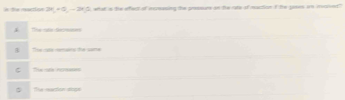 te raction 2t|+0,-2t|, what is the effect of increasing the pressurs on the rate of reaction if the gases an invoived ?
The rate decreases
Te ms remans te same
There increases
The meacion stops