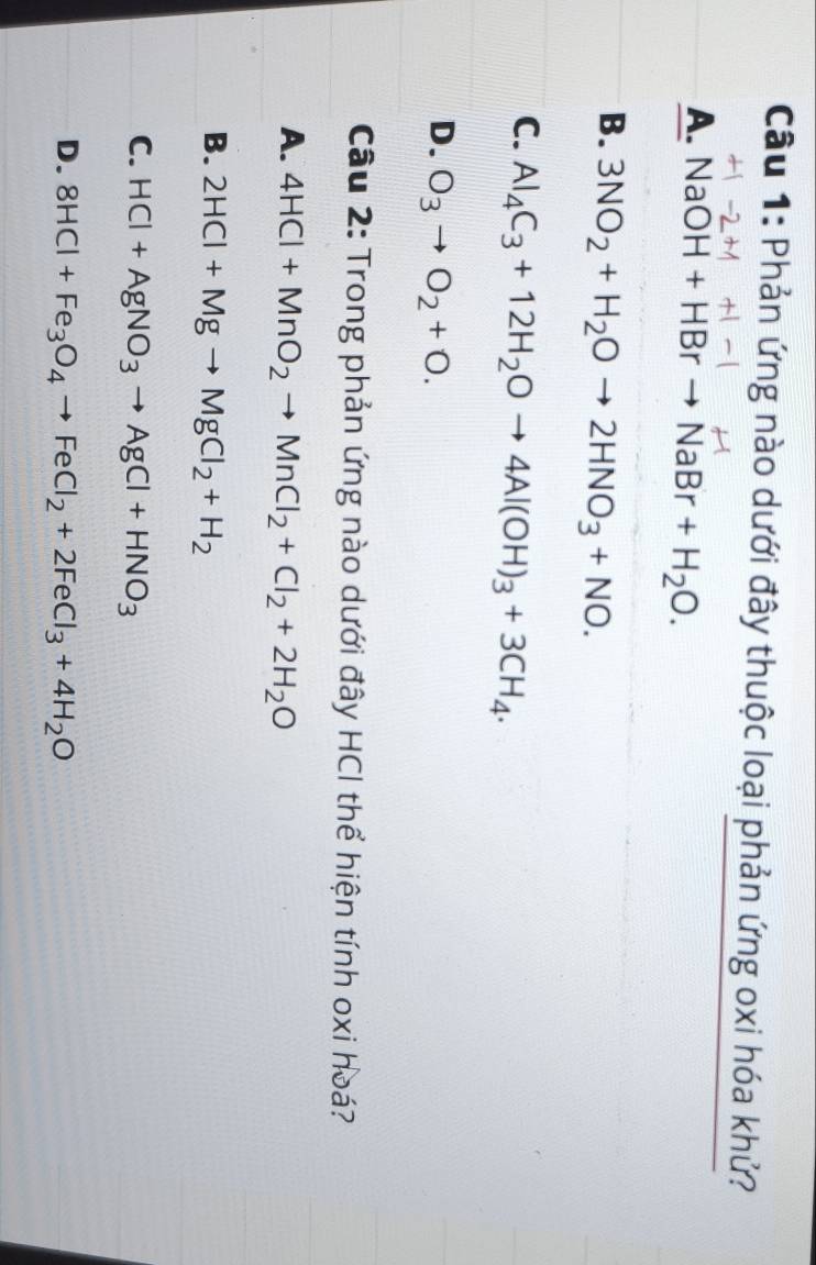 Phản ứng nào dưới đây thuộc loại phản ứng oxi hóa khử?
A. NaO )H+HBrto NaBr+H_2O.
B. 3NO_2+H_2Oto 2HNO_3+NO.
C. Al_4C_3+12H_2Oto 4Al(OH)_3+3CH_4.
D. O_3to O_2+O. 
Cầu 2: Trong phản ứng nào dưới đây HCI thể hiện tính oxi hoá?
A. 4HCl+MnO_2to MnCl_2+Cl_2+2H_2O
B. 2HCl+Mgto MgCl_2+H_2
C. HCl+AgNO_3to AgCl+HNO_3
D. 8HCl+Fe_3O_4to FeCl_2+2FeCl_3+4H_2O