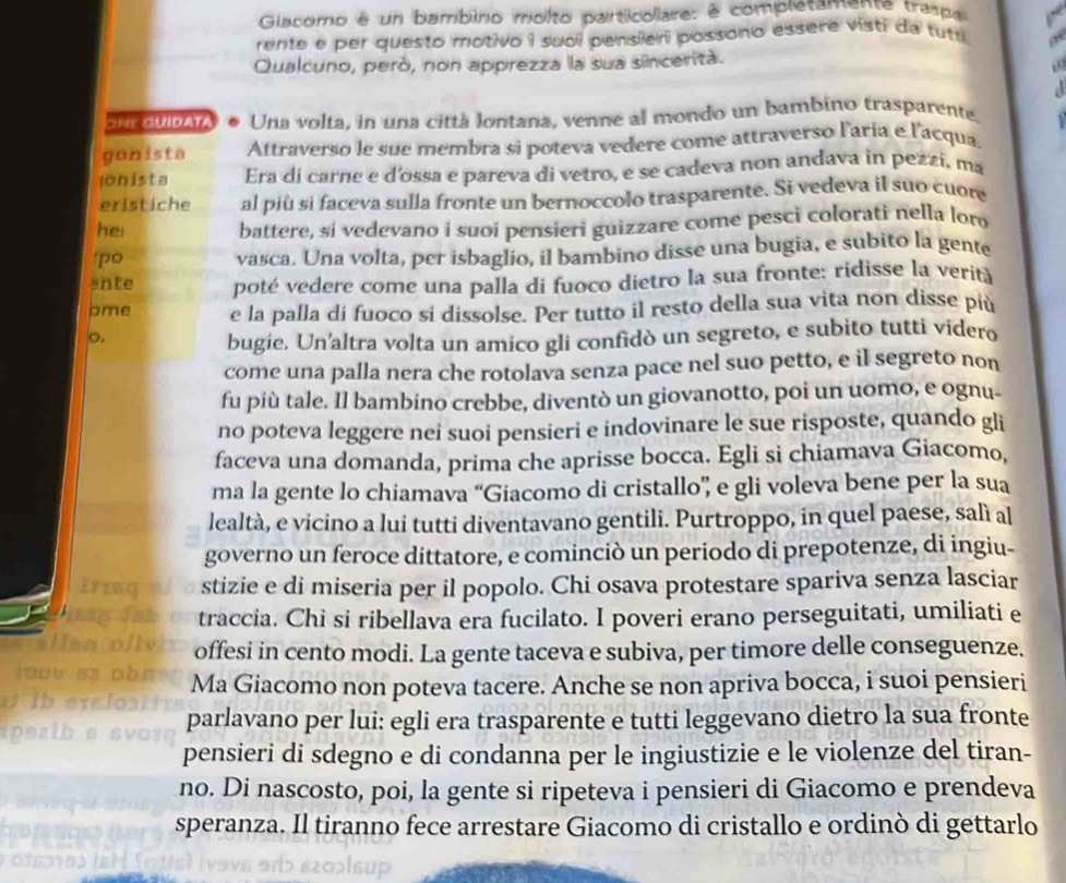 Giacomo é un bambino molto particollare: é completamente traspa
rente e per questo motivo i suol pensieri possono essere visti da tutr
Qualcuno, peró, non apprezza la sua sinceritá.
  
Sne Guidata Una volta, in una cittá lontana, venne al mondo un bambino trasparente.
ganista Aftraverso le sue membra si poteva vedere come attraverso l'aría e l'acqua.
onista Era di carne e d'ossa e pareva di vetro, e se cadeva non andava in pezzí, ma
eristiche al piú si faceva sulla fronte un bernoccolo trasparente. Si vedeva il suo cuore
hei battere, si vedevano i suoi pensieri guizzare come pesci colorati nella loro
'po vasca. Una volta, per isbaglio, il bambino disse una bugia, e subito la gente
ente poté vedere come una palla di fuoco dietro la sua fronte: ridisse la verità
pme e la palla di fuoco si dissolse. Per tutto il resto della sua vita non disse più
o.
bugie. Un'altra volta un amico gli confidò un segreto, e subito tutti videro
come una palla nera che rotolava senza pace nel suo petto, e il segreto non
fu più tale. Il bambino crebbe, diventò un giovanotto, poi un uomo, e ognu-
no poteva leggere nei suoi pensieri e indovinare le sue risposte, quando gli
faceva una domanda, prima che aprisse bocca. Egli si chiamava Giacomo,
ma la gente lo chiamava “Giacomo di cristallo” e gli voleva bene per la sua
lealtà, e vicino a lui tutti diventavano gentili. Purtroppo, in quel paese, salì al
governo un feroce dittatore, e cominciò un periodo di prepotenze, di ingiu-
stizie e di miseria per il popolo. Chi osava protestare spariva senza lasciar
traccia. Chi si ribellava era fucilato. I poveri erano perseguitati, umiliati e
offesi in cento modi. La gente taceva e subiva, per timore delle conseguenze.
Ma Giacomo non poteva tacere. Anche se non apriva bocca, i suoi pensieri
parlavano per lui: egli era trasparente e tutti leggevano dietro la sua fronte
pensieri di sdegno e di condanna per le ingiustizie e le violenze del tiran-
no. Di nascosto, poi, la gente si ripeteva i pensieri di Giacomo e prendeva
speranza. Il tiranno fece arrestare Giacomo di cristallo e ordinò di gettarlo