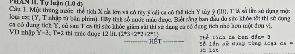 PHAN II. Tự luận (1.0 đ) 
Câu 1. Một thùng nước thể tích X rất lớn và có tùy ý cái ca có thể tích Y tùy ý (lít), T là số lần sử dụng một 
loại ca; (Y, T nhập từ bàn phím). Hãy tính số nước múc được. Biết rằng ban đầu do sức khỏe tốt thì sử dụng 
ca có dung tích Y, cứ sau T ca thì sức khỏe giảm sút thì sử dụng ca có dung tích nhỏ hơn một đơn vị. 
VD nhập Y=3; T=2 thì múc được 12 lít. (2*3+2*2+2*1) u=3
Thể tích ca ban đầ 
_hét_ Số lần sử dụng từng loại ca=
12 Lit