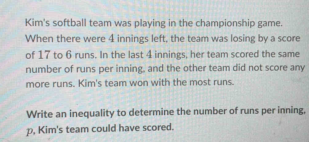 Kim's softball team was playing in the championship game. 
When there were 4 innings left, the team was losing by a score 
of 17 to 6 runs. In the last 4 innings, her team scored the same 
number of runs per inning, and the other team did not score any 
more runs. Kim's team won with the most runs. 
Write an inequality to determine the number of runs per inning,
p, Kim's team could have scored.