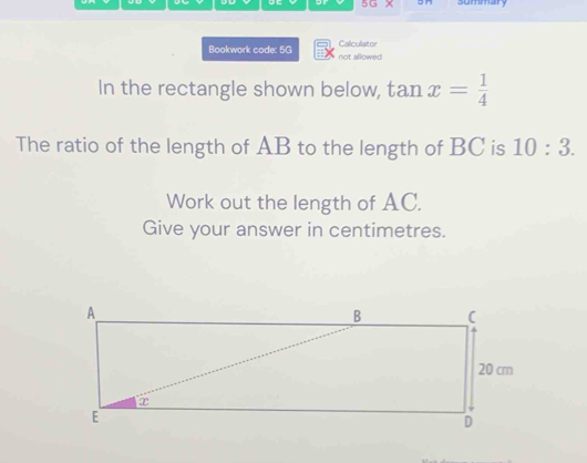 5G × summary 
Bookwork code: 5G Calculator 
not allowed 
In the rectangle shown below, tan x= 1/4 
The ratio of the length of AB to the length of BC is 10:3. 
Work out the length of AC. 
Give your answer in centimetres.