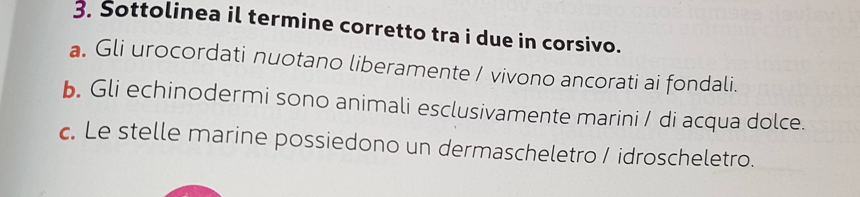 Sottolinea il termine corretto tra i due in corsivo.
a. Gli urocordati nuotano liberamente / vivono ancorati ai fondali.
b. Gli echinodermi sono animali esclusivamente marini / di acqua dolce.
c. Le stelle marine possiedono un dermascheletro / idroscheletro.