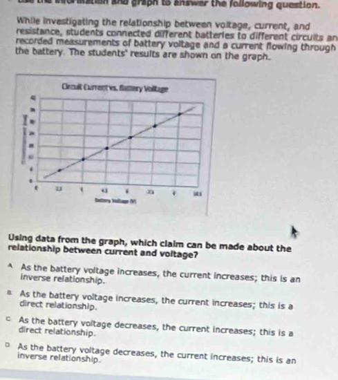 formation and graph to answer the following question.
While investigating the relationship between voltage, current, and
resistance, students connected different batteries to different circuits an
recorded measurements of battery voltage and a current flowing through
the battery. The students' results are shown on the graph.
Using data from the graph, which claim can be made about the
relationship between current and voltage?
A As the battery voltage increases, the current increases; this is an
inverse relationship.
As the battery voltage increases, the current increases; this is a
direct relationship.
c As the battery voltage decreases, the current increases; this is a
direct relationship.
As the battery voltage decreases, the current increases; this is an
inverse relationship.