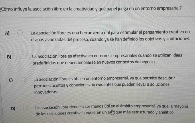 Cómo influye la asociación libre en la creatividad y qué papel juega en un entorno empresarial?
A) La asociación libre es una herramienta útil para estimular el pensamiento creativo en
etapas avanzadas del proceso, cuando ya se han definido los objetivos y limitaciones.
B) La asociación libre es efectiva en entornos empresariales cuando se utilizan ideas
predefinidas que deben ampliarse en nuevos contextos de negocio.
C) La asociación libre es útil en un entorno empresarial, ya que permite descubrir
patrones ocultos y conexiones no evidentes que pueden Ilevar a soluciones
innovadoras.
D) La asociación libre tiende a ser menos útil en el ámbito empresarial, ya que la mayoría
de las decisiones creativas requieren un en pque más estructurado y analítico.