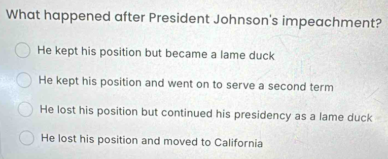 What happened after President Johnson's impeachment?
He kept his position but became a lame duck
He kept his position and went on to serve a second term
He lost his position but continued his presidency as a lame duck
He lost his position and moved to California