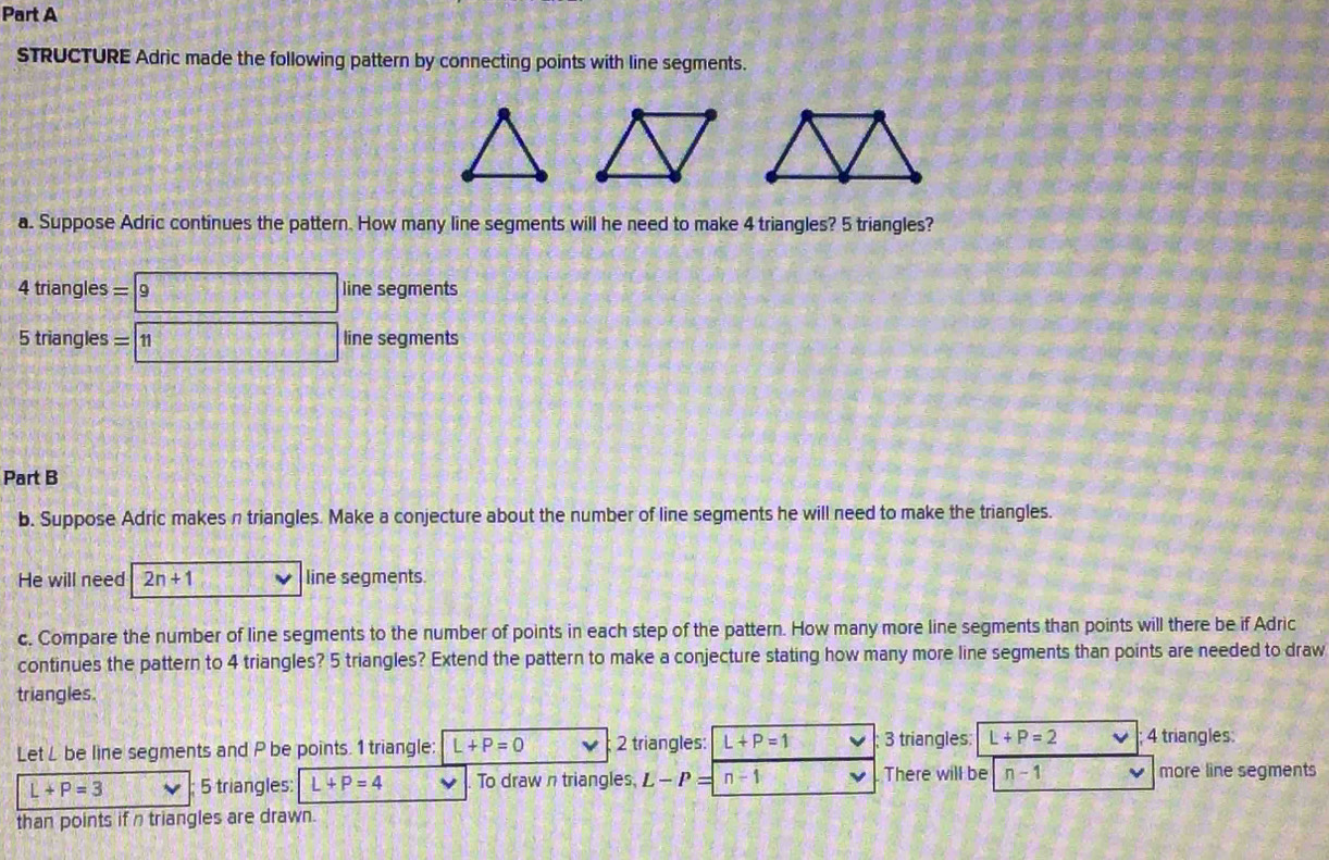 STRUCTURE Adric made the following pattern by connecting points with line segments. 
a. Suppose Adric continues the pattern. How many line segments will he need to make 4 triangles? 5 triangles?
4 triangles =|9 line segments
5 triangles = 11 line segments 
Part B 
b. Suppose Adric makes n triangles. Make a conjecture about the number of line segments he will need to make the triangles. 
He will need 2n+1 line segments. 
c. Compare the number of line segments to the number of points in each step of the pattern. How many more line segments than points will there be if Adric 
continues the pattern to 4 triangles? 5 triangles? Extend the pattern to make a conjecture stating how many more line segments than points are needed to draw 
triangles. 
Let L be line segments and P be points. 1 triangle: L+P=0 2 triangles: L+P=1 3 triangles: L+P=2 4 triangles:
L+P=3 5 triangles: L+P=4 To drawn triangles, L-P= n-1 There will be n-1 more line segments 
than points if n triangles are drawn.