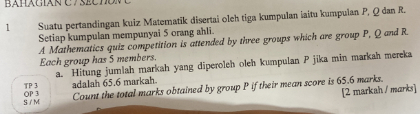 BAHáGIAN C 7 SECTONC 
1 Suatu pertandingan kuiz Matematik disertai oleh tiga kumpulan iaitu kumpulan P, Q dan R. 
Setiap kumpulan mempunyai 5 orang ahli. 
A Mathematics quiz competition is attended by three groups which are group P, Q and R. 
Each group has 5 members. 
a. Hitung jumlah markah yang diperoleh oleh kumpulan P jika min markah mereka 
TP 3 adalah 65.6 markah. 
S / M Count the total marks obtained by group P if their mean score is 65.6 marks. 
OP 3 
[2 markah / marks]