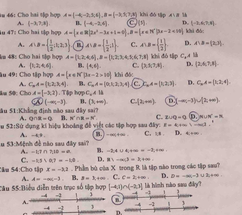 Âu 46: Cho hai tập hợp A= -4;-2;5;6 ,B= -3;5;7;8 khi đó tập A∪ B là
A.  -3;7;8 . B.  -4;-2;6 . a  5 . D.  -2;6;7:8 .
âu 47: Cho hai tập hợp A= x∈ R|2x^2-3x+1=0 ,B= x∈ N^*|3x-2<10 khi đó:
A. A∪ B=  1/2 ;1;2;3 ( B) A∪ B=  1/2 ;1 . C. A∪ B=  1/2  . D. A∪ B= 2;3 .
âu 48: Cho hai tập hợp A= 1;2;4;6 ,B= 1;2;3;4;5;6;7;8 khi đó tập C_BA la
A.  1;2;4;6 . B.  4;6 . C.  3;5;7;8 . D.  2;6;7;8 .
âu 49: Cho tập hợp A= x∈ N^*|3x-2>10 khi đó:
A. C_NA= 1;2;3;4 . B. C_nA= 0;1;2;3;4 c. C_nA= 1;2;3 . D. C_NA= 1;2;4 .
âu 50: Cho A=[-3;2). Tập hợp C_uAla
A (-∈fty ;-3). B. (3;+∈fty ). C. [2;+∈fty ). D. (-∈fty ;-3)∪ [2;+∈fty ).
ầu 51:Khẳng định nào sau đây sai?
A. Q∩ R=Q. B. N^(·)∩ R=N^(·), C. Z∪ Q=Q D. N∪ N^(·)=N.
Su 52:Sử dụng kí hiệu khoảng đề viết các tập hợp sau đây: E=4;+∈fty )-∈fty ;2.
B.
A. -4:9. -∈fty ,+∈fty . C. 1;8 . D. 4;+∈fty .
au 53:Mệnh đề nào sau đây sai?
A. -1;7∩ 7;10=varnothing . B. -2;4∪ 4;+∈fty =-2;+∈fty .
C. -1;5>0;7=-1;0. D. R>-∈fty ;3=3;+∈fty .
Câu 54:Cho tập X=-3;2. Phần bù của X trong R là tập nào trong các tập sau?
A. A=-∈fty ;-3. B. B=3;+∈fty . C. C=2;+∈fty . D. D=-∈fty ;-3∪ 2;+∈fty .
Câu 55:Biểu diễn trên trục số tập hợp [-4;1)∩ (-2;3] là hình nào sau đây?
-4 -2 3 -4 -2 1 3
A.
B.
-4 -2 3
-4 -2 1 3
D.