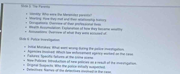 Slide 5 The Parents 
Identity: Who were the Meniendez parents? 
Meeting: How they met and their relationship history. 
Occupations: Overview of their professional lives 
Wealth Accumulation: Explanation of how they became wealthy 
Accusations: Overview of what they were accused of 
Slide 6: Police Investigation 
Initial Mistakes: What went wrong during the police investigation. 
Agencies Involved: Which law enforcement agency worked on the case. 
Failures: Specific failures at the crime scene 
New Policies: Introduction of new policies as a result of the investigation. 
Onginal Suspects. Who the police initially suspected, 
Detectives: Names of the detectives involved in the case.