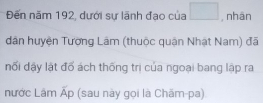 Đến năm 192, dưới sự lãnh đạo của □ , nhān 
dân huyện Tượng Lâm (thuộc quận Nhật Nam) đã 
nổi dậy lật đổ ách thống trị của ngoại bang lập ra 
nước Lâm = (sau này gọi là Chăm-pa) 
^1F