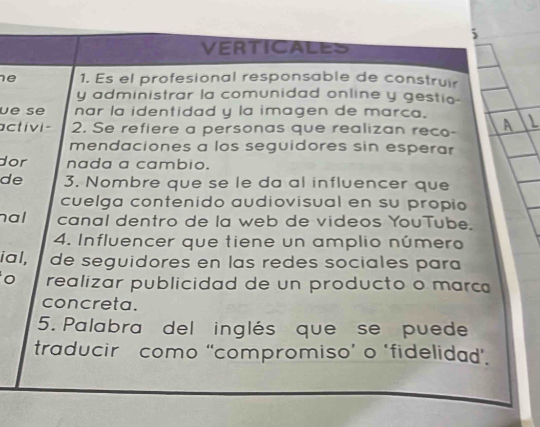 VERTICALES 
e 1. Es el profesional responsable de construir 
y administrar la comunidad online y gestio- 
ue se nar la identidad y la imagen de marca. 
activi- 2. Se refiere a personas que realizan reco- 
mendaciones a los seguidores sin esperar 
dor nada a cambio. 
de 3. Nombre que se le da al influencer que 
cuelga contenido audiovisual en su propio 
hal canal dentro de la web de videos YouTube. 
4. Influencer que tiene un amplio número 
ial, de seguidores en las redes sociales para 
o realizar publicidad de un producto o marc 
concreta. 
5. Palabra del inglés que se puede 
traducir como “compromiso’ o ‘fidelidad’.