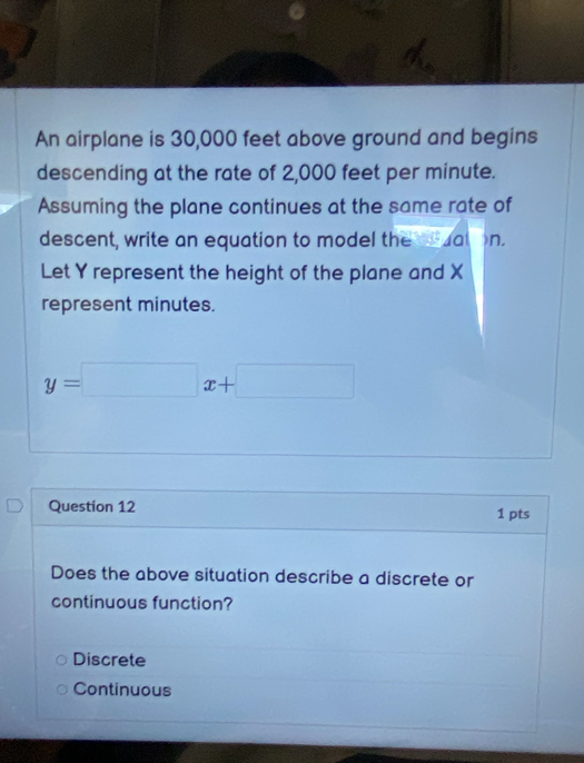 An airplane is 30,000 feet above ground and begins
descending at the rate of 2,000 feet per minute.
Assuming the plane continues at the same rate of
descent, write an equation to model the ceuation.
Let Y represent the height of the plane and X
represent minutes.
y=□ x+□
Question 12 1 pts
Does the above situation describe a discrete or
continuous function?
Discrete
Continuous