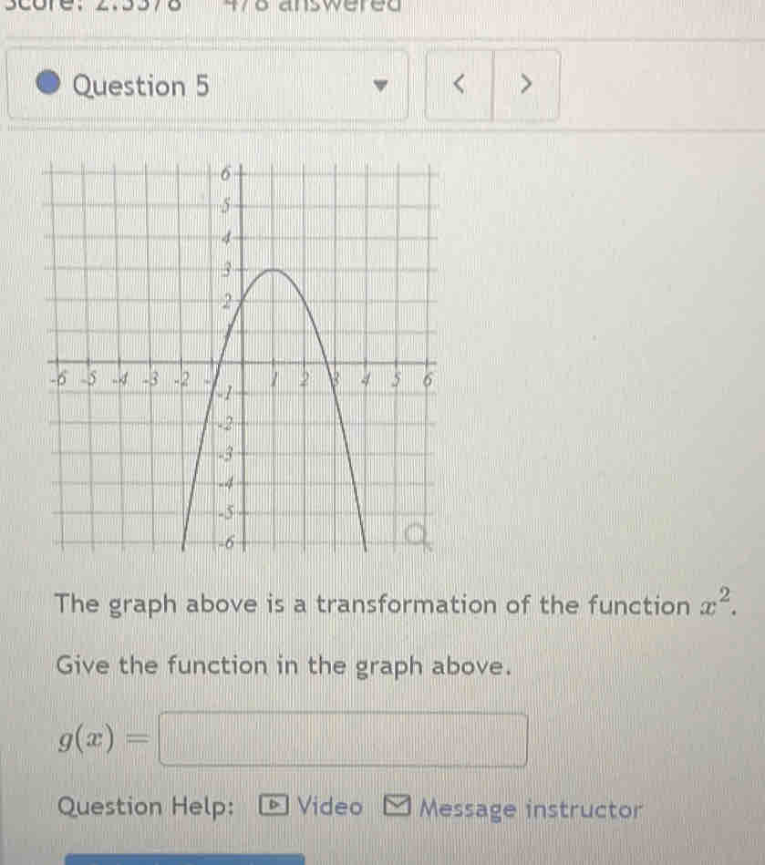 score. 370 wo answered 
Question 5 < > 
The graph above is a transformation of the function x^2. 
Give the function in the graph above.
g(x)=□
Question Help: Video Message instructor