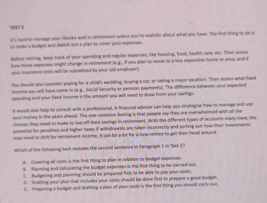 TEXT 2
It's hard to manage your money well in retirement unless you're realistic about what you have. The first thing to do is
to make a budget and sketch out a plan to cover your expenses.
Before retiring, keep track of your spending and regular expenses, like housing, food, health care, etc. Then assess
how those expenses might change in retirement (e.g., if you plan to move to a less expensive home or area; and if
your insurance costs will be subsidized by your old employer).
You should also consider paying for a child’s wedding, buying a car, or taking a major vacation. Then assess what fixed
income you will have come in (e.g., Social Security or pension payments). The difference between your expected
spending and your fixed income is the amount you will need to draw from your savings.
It would also help to consult with a professional. A financial advisor can help you strategize how to manage and use
your money in the years ahead. The one common feeling is that people say they are overwhelmed with all the
choices they need to make to live off their savings in retirement. With the different types of accounts many have, the
potential for penalties and higher taxes if withdrawals are taken incorrectly and sorting out how their investments
may need to shift for retirement income, it can be a lot for a new retiree to get their head around.
Which of the following best restates the second sentence in Paragraph 1 in Text 2?
A. Covering all costs is the first thing to plan in relation to budget expenses.
B. Planning and calculating the budget expenses is the first thing to be carried out.
C. Budgeting and planning should be prepared first to be able to pay your costs.
D. Drafting your plan that includes your costs should be done first to prepare a good budget.
E. Preparing a budget and drafting a plan of your costs is the first thing you should carry out.