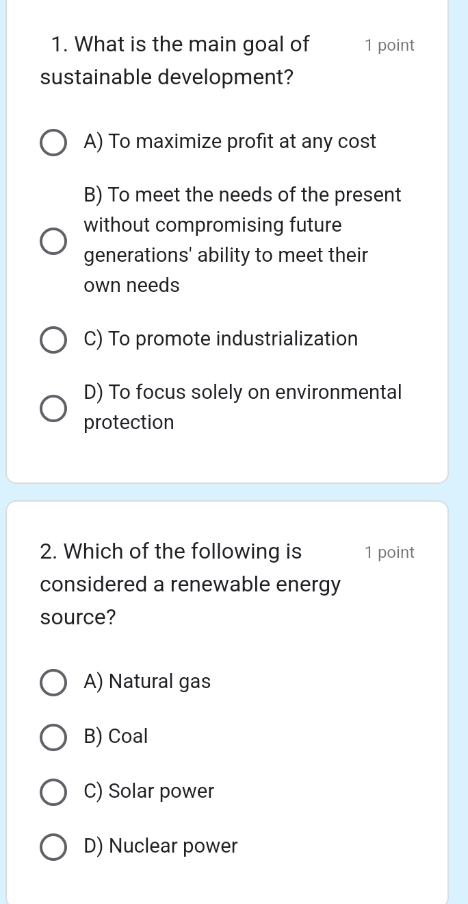 What is the main goal of 1 point
sustainable development?
A) To maximize profit at any cost
B) To meet the needs of the present
without compromising future
generations' ability to meet their
own needs
C) To promote industrialization
D) To focus solely on environmental
protection
2. Which of the following is 1 point
considered a renewable energy
source?
A) Natural gas
B) Coal
C) Solar power
D) Nuclear power