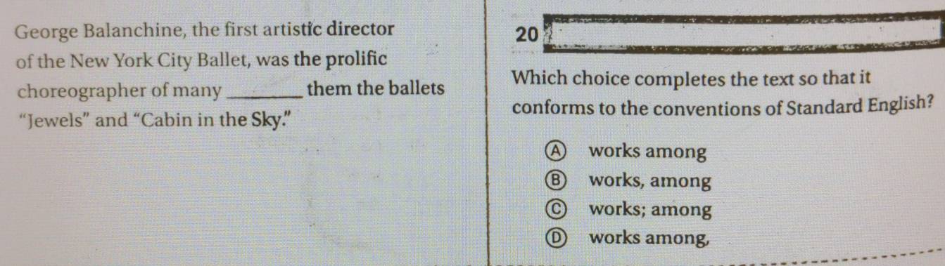 George Balanchine, the first artistic director 20
of the New York City Ballet, was the prolific
choreographer of many_ them the ballets Which choice completes the text so that it
conforms to the conventions of Standard English?
“Jewels” and “Cabin in the Sky”
A works among
Ⓑ works, among
© works; among
① works among,