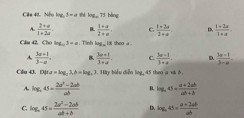 Nếu log _35=a thì log _4575 bằng
A.  (2+a)/1+2a .  (1+a)/2+a .  (1+2a)/2+a .  (1+2a)/1+a . 
B.
C.
D.
Câu 42. Cho log _123=a. Tính log _2418 theo a .
A.  (3a+1)/3-a .  (3a+1)/3+a .  (3a-1)/3+a .  (3a-1)/3-a . 
B.
C.
D.
Câu 43. Đặt a=log _23, b=log _53. Hãy biểu diễn log _645 theo a và b.
A. log _645= (2a^2-2ab)/ab  log _645= (a+2ab)/ab+b 
B.
C. log _645= (2a^2-2ab)/ab+b  log _645= (a+2ab)/ab 
D.