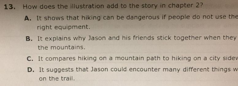 How does the illustration add to the story in chapter 2?
A. It shows that hiking can be dangerous if people do not use the
right equipment.
B. It explains why Jason and his friends stick together when they
the mountains.
C. It compares hiking on a mountain path to hiking on a city sidev
D. It suggests that Jason could encounter many different things w
on the trail.