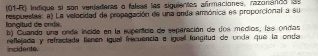 (01-R) Indique si son verdaderas o falsas las siguientes afirmaciones, razonando las 
respuestas: a) La velocidad de propagación de una onda armónica es proporcional a su 
longitud de onda. 
b) Cuando una onda íncide en la superficie de separación de dos medios, las ondas 
reflejada y refractada tienen igual frecuencia e igual longitud de onda que la onda 
incidente.